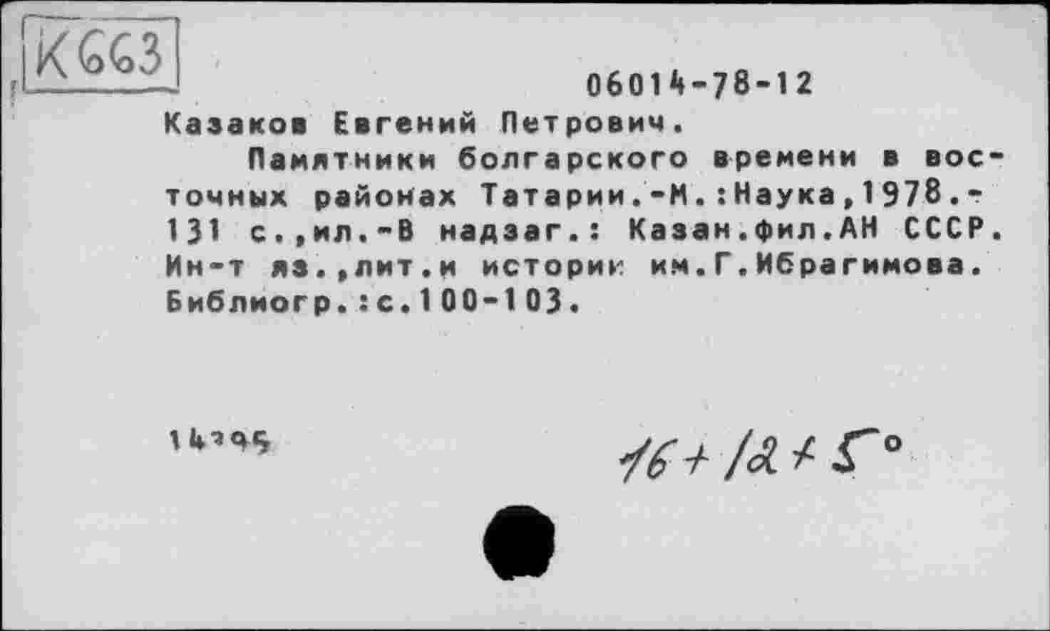 ﻿KG«
06014-78-12
Казаков Евгений Петрович.
Памятники болгарского времени в вое точных районах Татарии.'-ИНаука,1978.-131 с.,ил.-В надзаг.: Казан.фил.АН СССР Ин-т яз.'Лит.и историк им.Г.Ибрагимова. Библиогр.: с. 1 00-1 03.